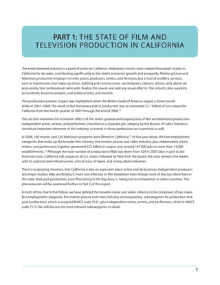 PART 1: THE STATE OF FILM AND
TELEVISION PRODUCTION IN CALIFORNIA
The entertainment industry is a point of pride for California. Hollywood movies have created thousands of jobs in
California for decades, contributing significantly to the state’s economic growth and prosperity. Motion picture and
television production employs not only actors, producers, writers, and directors, but a host of ancillary services,
such as hairdressers and make-up artists, lighting and camera crews, set designers, caterers, drivers, and, above all,
post-production professionals (who edit, finalize the sound, and add any visual effects). The industry also supports
accountants, business analysts, real estate activity, and tourism.
This profound economic impact was highlighted when the Writers Guild of America staged a three-month
strike in 2007–2008: The result of this temporary halt in production was an estimated $2.1 billion of lost output for
California from the fourth quarter of 2007 through the end of 2008.14
This section examines the economic effects of the state’s gradual and ongoing loss of film and television production.
Independent artists, writers, and performers (classified as a separate job category by the Bureau of Labor Statistics)
constitute important elements of this industry, so trends in those professions are examined as well.
In 2008, 160 movies and 320 television programs were filmed in California.15 In that year alone, the two employment
categories that make up the broader film industry (the motion picture and video industry, plus independent artists,
writers, and performers) together generated $25 billion in output and created 167,000 jobs in more than 14,000
establishments.16 Although the total number of productions (480) was down from 529 in 2007 (due in part to the
financial crisis), California still outpaced all U.S. states, followed by New York. No doubt, the state remains the leader,
with its sophisticated infrastructure, critical mass of talent, and strong allied industries.
There’s no denying, however, that California is also an expensive place to live and do business. Independent producers
and major studios alike are finding it more cost-effective to film elsewhere even though most of the top talent lives in
the state. And post-production, once flourishing in the Bay Area, is being lost to competitors in other countries. This
phenomenon will be examined further in Part 5 of this report.
In both of the charts that follow, we have defined the broader movie and video industry to be comprised of two major
BLS employment categories: the motion picture and video industry (encompassing subcategories for production and
post-production), which is assigned NAICS code 5121; plus independent artists, writers, and performers, which is NAICS
code 7115. We will discuss the most relevant subcategories in detail.

7

 