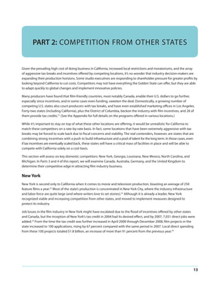 PART 2: COMPETITION FROM OTHER STATES

Given the prevailing high cost of doing business in California, increased local restrictions and moratoriums, and the array
of aggressive tax breaks and incentives offered by competing locations, it’s no wonder that industry decision-makers are
expanding their production horizons. Some studio executives are responding to shareholder pressure for greater profits by
looking beyond California to cut costs. Competitors may not have everything the Golden State can offer, but they are able
to adapt quickly to global changes and implement innovative policies.
Many producers have found that film-friendly countries, most notably Canada, enable their U.S. dollars to go further,
especially since incentives, and in some cases even funding, sweeten the deal. Domestically, a growing number of
competing U.S. states also court producers with tax breaks, and have even established marketing offices in Los Angeles.
Forty-two states (including California), plus the District of Columbia, beckon the industry with film incentives, and 28 of
them provide tax credits.21 (See the Appendix for full details on the programs offered in various locations.)
While it’s important to stay on top of what these other locations are offering, it would be unrealistic for California to
match these competitors on a rate-by-rate basis. In fact, some locations that have been extremely aggressive with tax
breaks may be forced to scale back due to fiscal concerns and viability. The real contenders, however, are states that are
combining strong incentives with a push to build infrastructure and a pool of talent for the long term. In those cases, even
if tax incentives are eventually scaled back, these states will have a critical mass of facilities in place and will be able to
compete with California solely on a cost basis.
This section will assess six key domestic competitors: New York, Georgia, Louisiana, New Mexico, North Carolina, and
Michigan. In Parts 3 and 4 of this report, we will examine Canada, Australia, Germany, and the United Kingdom to
determine their competitive edge in attracting film industry business.

New York
New York is second only to California when it comes to movie and television production, boasting an average of 250
feature films a year.22 Most of the state’s production is concentrated in New York City, where the industry infrastructure
and labor force are quite large (and where writers love to set stories).23 Although it is already a leader, New York
recognized viable and increasing competition from other states, and moved to implement measures designed to
protect its industry.
Job losses in the film industry in New York might have escalated due to the flood of incentives offered by other states
and Canada, but the inception of New York’s tax credit in 2004 had its desired effect, and by 2007, 7,031 direct jobs were
added.24 From the time the tax credit was further increased in April 2008 through December 2008, film projects in the
state increased to 100 applications, rising by 67 percent compared with the same period in 2007. Local direct spending
from these 100 projects totaled $1.8 billion, an increase of more than 91 percent from the previous year.25

13

 