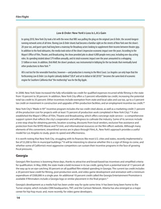 Film Flight

Law & Order: New York’s Loss Is L.A.’s Gain

In spring 2010, New York City took a hit with the news that NBC was pulling the plug on the original Law & Order, the second-longestrunning network series of all time. Roving Law & Order shoots had become a familiar sight on the streets of New York over the show’s
20-year run, and guest spots had long been a mainstay for Broadway actors looking to supplement their income between theater gigs.
In addition to the fond obituaries, the media took notice of the show’s impressive economic impact over the years: According to the
Mayor’s Office of Film, Theater, and Broadcasting, the show provided jobs to about 4,000 people every year, including one-day acting
roles. Its spending totaled about $79 million annually, and its total economic impact over the years amounted to a whopping
$1 billion or more. In addition, Dick Wolf, the show’s producer, was instrumental in lobbying for the tax breaks that eventually lured
other productions to New York.26
All is not lost for the venerable franchise, however—and production is moving to the West Coast. Los Angeles can only hope that the
forthcoming Law & Order: Los Angeles (already dubbed “LOLA” and set to debut in fall 2010)27 becomes the same kind of economic
engine for Southern California that “the mothership” was for the Big Apple.

In 2008, New York State increased the fully refundable tax credit for qualified expenses incurred while filming in the state
from 10 percent to 30 percent. In addition, New York City offers a 5 percent refundable tax credit, increasing the potential
total tax credit to 35 percent. Other incentives include exemption from state and local sales and use tax, up to a 5 percent
tax credit on investment in construction and upgrades of film production facilities, and an employment incentive tax credit.28
New York City’s “Made in NY” incentive program includes the tax credit cited above, as well as a marketing credit (1 percent
of the production cost for projects with at least 75 percent of production work completed in New York City).29 It also
established the Mayor’s Office of Film, Theatre and Broadcasting, which offers concierge-style service—a comprehensive
support system that reflects the city’s cooperation and willingness to cultivate the industry. Some of its services include
a one-stop shop for obtaining permits, location scouting, discounts from local vendors, exclusive free assistance and
protection from the NYPD Movie and TV Unit, and informational resources on the film office’s website. Although many
elements of this convenient, streamlined service are in place through FilmL.A., New York’s approach provides a useful
model for Los Angeles to study, given its speed and effectiveness.
It is worth noting that New York City, struggling with its finances like most U.S. cities and states, recently implemented a
fee of $3,200 to film in municipal buildings.30 It will be interesting to observe whether this is a sign of things to come, and
whether some of California’s most aggressive competitors can sustain their incentive programs in the face of growing
fiscal pressures.

Georgia
Georgia’s film business is booming these days, thanks to attractive and broad-based tax incentives and simplified criteria
for qualification. In May 2008, the state made a bold increase in its tax credit, going from a potential total of 17 percent all
the way up to an eye-catching 30 percent on all qualified film-related spending in Georgia. The current tax credit includes
a 20 percent base credit for filming, post-production work, and video game development and animation with a minimum
expenditure of $500,000 in a single year. An additional 10 percent credit called the Georgia Entertainment Promotion is
available if filmmakers include a Georgia logo or similar placement in the final project.31
Georgia’s development as a media hub has been under way for quite some time. It has been long been home to the
Turner empire, which includes CNN headquarters, TNT, and the Cartoon Network. Atlanta has also emerged as a major
center for hip-hop music and, more recently, for video game developers.

14

 