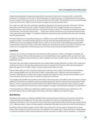 Part 2: Competition from Other States

Despite these advantages, Georgia took a back seat for many years to states such as Louisiana when it came to film
production. The adoption of a tax credit in 2005 finally began to change that picture. It quickly produced a $475 million
economic impact to the local economy, an increase of 283 percent from 2004.32 Stiff competition soon prompted Georgia
to go even further, and in 2008, the state instituted the aggressive increase described above.
The results were swift: Since then, production spending in Georgia has increased by more than 150 percent.33 Thirteen
feature films were filmed in the state in 2009, including The Blind Side, which snagged multiple Oscar nominations.
(Broderick Johnson, one of the film’s producers, was quoted in Variety as saying, “The magnitude of Georgia’s tax break is
one of the best, if not the best, in the country . . . . [I]t has such a mature crew base you can hire almost everyone locally,
so the value of the credit is bigger.”34) In addition, 20 television specials and series were filmed that same year, including
the CW’s Vampire Diaries.
The state’s infrastructure is expanding to keep pace. In addition to the prolific 200,000-square-foot Tyler Perry Studios,
launched in 2008,35 a new 30-acre facility will open on the site of the old Lakewood Fairgrounds in 2011. It will include
100,000 square feet of soundstages and office space, as well as a set construction shop and lighting and grip facilities.
A representative of EUE/Screen Gems said that the company was investing in the project since producers, directors, and
studios are increasingly drawn to Atlanta by generous incentives and are looking for expanded infrastructure.36

Louisiana
Louisiana is one of the most popular alternative locations for film production. It offers a refundable, transferable, and
permanent 30 percent film tax credit on expenses incurred while filming in state, regardless of the cast and crew’s state
of residency. An additional 5 percent labor tax credit is available if a Louisiana resident is hired.37 It also offers more liberal
qualification criteria.
Some years back, state leaders realized that when the Canadian dollar climbed sufficiently, a number of film productions
would return to the U.S. They therefore positioned Louisiana to compete for that business. When the loonie began to
appreciate against the U.S. dollar in 2002,38 Louisiana implemented its film tax credit.
Only one feature film was shot in Louisiana in 2002, and no television series. In 2003, seven features and six television
series (including MOWs) were shot. By the end of 2009, 51 feature films and 11 television series were produced in
Louisiana.39 Although these numbers were meager compared with California’s total, Louisiana’s demonstrable success40
proves that there are domestic options to Canada for quality low-cost filming.
Two critically acclaimed HBO series are filmed in New Orleans (Treme and portions of True Blood, which also shoots in Southern
California). The state has also landed the upcoming superhero blockbuster The Green Lantern among a growing list of other
features.41 And in a painful piece of irony that should make California officials sit up and take notice, Louisiana actually
managed to snag production of Sony Pictures’ upcoming Battle: Los Angeles, with Shreveport standing in for Santa Monica.42
Increased production and labor tax credits have enabled Louisiana to expand its infrastructure and labor force. The
permanent status of the tax credits signals to filmmakers that there is stability in the state’s film policy.

New Mexico
New Mexico, like Louisiana, is a leading candidate for film production thanks to attractive tax incentives and relatively
streamlined criteria for qualification. The state offers a tax rebate of 25 percent on all qualified direct film-related
spending in New Mexico. It has a zero percent interest (with back-end participation) film investment loan program for up
to $15 million per project, a feature with great appeal to independent filmmakers, who often face limited financing options.43
New Mexico’s film tax rebate program started in 2002. Like Louisiana, the state was quick to recognize the economic
impact of film production on the local economy, and capitalize on the weakening U.S. dollar. New Mexico initially offered
a 15 percent tax rebate in 2002 to attract production, and was successful in its efforts. Since its inception, 115 major film

15

 