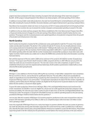 Film Flight

projects have been produced in the state, including 22 projects that took advantage of the state’s loan program.44
By 2007, 30 film projects had participated in New Mexico’s tax rebate program, with total spending of $253 million.
In addition to luring smaller-scale indie productions, the state has hosted filming for acclaimed features and major action
films alike, including No Country for Old Men, Terminator Salvation, and Imagine Entertainment’s upcoming Cowboys & Aliens.
New Mexico has increased its rebate rate twice, to 25 percent as of 2010. A study conducted by Ernst & Young found that
each time the tax incentive rate was increased, the number of projects and associated spending increased in the state.
In addition to the tax rebate and loan program, New Mexico established a Film Crew Advancement Program that offers
a 50 percent reimbursement of wages for on-the-job training of New Mexico residents hired for below-the-line crew
positions. The program and the increased presence and capital expenditures of production companies foster the growth
of local talent and infrastructure in the state.

North Carolina
North Carolina has long been a location for film and television series, particularly for made-for-TV movies. It has several
studios and abundant local talent. The decline in the number of made-for TV movies, the rise of reality television shows,
and runaway production to Canada have taken a toll, however.45 Adding to the state’s woes were several neighboring
states with more generous film tax incentives. North Carolina responded in 2006 with a 15 percent refundable tax credit in
film-related spending within the state. Still, the number of productions remained flat as producers chose other states with
higher incentives. North Carolina was unable even to attract the MOWs that Louisiana lost due to the devastation caused by
Hurricane Katrina.
Not until the expansion of the tax credit in 2008 and an extension of its sunset to 2014 did the number of productions
increase.46 Ten projects were filmed in North Carolina in 2008, compared with four in 2007. Effective January 2010, the
state’s tax credit rate was increased to 25 percent. The new rate is more in line with competitors, so given its more
established infrastructure and more experienced local talent base, North Carolina is positioned to market itself as a more
attractive film location going forward.

Michigan
Michigan is a new addition to the list of states offering film tax incentives. In April 2008, it adopted the most competitive
film tax incentive in the U.S., and set the bar for qualification fairly low. The state offers a 40 percent transferable tax
rebate on expenditures incurred while filming or producing other entertainment media projects in state. The rate rises to
42 percent if filming is done in core communities.47 Compensation expenditures for above-the-line workers, regardless of
residency, and for below-the-line Michigan workers are eligible for the 40 percent to 42 percent rebate; for non-resident
below-the-line workers, a 30 percent rebate applies.
To grow the state’s production infrastructure, Michigan offers a Film and Digital Media Infrastructure Investment Tax
Credit. Investments of $250,000 or more are eligible for a 25 percent tax credit against the production company’s state
business tax liability. The state also put in place a policy to grow its labor force via the Film and Digital Media Worker Job
Training Tax Credit. The program is a 50 percent refundable business tax credit for spending toward on-the-job training
provided for Michigan residents hired in below-the-line positions.48
Just one year after the inception of Michigan’s tax incentive programs, production in the state increased from only two
projects with total direct spending of $2 million in 2007 to 32 completed projects with more than $70 million in total
direct spending in 2008.49
Given the magnitude of Michigan’s fiscal crisis, many have begun to question whether the state can sustain its generous
tax credit. But advocates among state lawmakers argue that the current level of tax credit is justified since it will attract
jobs, diversify the state’s industry base, and quickly build the infrastructure needed to sustain the film industry. They further
argue that growth in the film industry has the potential to counter-balance the massive job losses in the auto industry.50

16

 