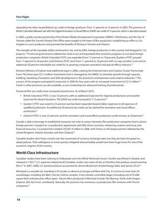Film Flight

expanding the labor-based federal tax credit to foreign producers from 11 percent to 16 percent in 2003. The province of
British Columbia followed suit with the Digital Animation or Visual Effects (DAVE) tax credit of 15 percent, which is also labor-based.
In 2003, a public-private partnership of the Ontario Media Development Corporation (OMDC), FilmOntario, and the City of
Toronto called the Toronto Ontario Film Office went straight to the heart of film production, establishing an office in Los
Angeles to court producers and promote the benefits of filming in Toronto and Ontario.
The strength of the Canadian dollar continued to rise, and by 2005, foreign production in the country had dropped to 155
projects.56 Provincial governments realized the need to act and expanded their incentive programs to lure back foreign
production companies. British Columbia’s PSTC was expanded from 11 percent to 18 percent; Quebec’s PSTC jumped
from 11 percent to 20 percent; and Ontario’s PSTC went from 11 percent to 18 percent with no caps on labor costs and an
additional 20 percent refundable tax credit for its growing computer animation and special effects industry.57
Ontario’s Ministry of Culture took additional steps in 2006, creating the Entertainment and Creative Cluster Partnership
Fund. The three-year C$7.5 million investment fund is managed by the OMDC to stimulate growth through capacity
building, marketing innovation, and skills development in the province’s entertainment and creative industries.58 The
success of the program prompted its extension in 2009 for four years with an increased investment to C$12 million.59
Funds in other provinces are also available, as are scholarships for advanced training of professionals.
Provincial film tax credits have increased several times. As of March 2010:

•

British Columbia’s PSTC is now 33 percent, with an additional 6 percent for regional productions and another
6 percent for distant locations. The DAVE tax credit increased to 17.5 percent.60

•

Quebec’s PSTC was raised to 25 percent and has been expanded beyond labor expenses to all expenses of
qualified production. An additional 20 percent tax credit can be claimed for animation and visual effects
production.61

•

Ontario’s PSTC is now 25 percent, and the animation and visual effects production credit remains at 20 percent.62

Canada is able to leverage its established resources not only to sustain domestic film production companies but to attract
foreign partners. Canada has co-production agreements with fifty-three countries, enhancing creative, technical, and
financial resources. Co-productions totaled US$281.4 million in 2008, with France as the largest partner, followed by the
United Kingdom, Ireland, Australia, and New Zealand.63
Canadian leaders don’t have control over the movement of currency exchange rates, but they do have the power to
adopt policies. Their willingness to move quickly mitigated what probably would have been huge losses for one of the
economic engines of the country.

World-Class Infrastructure
Canadian studios have been catering to Hollywood since the Alfred Hitchcock movie I Confess was filmed in Quebec and
released in 1953.64 U.S. expertise helped build Canadian studios into state-of-the-art facilities that produce award-winning
films.65 In 2007–2008, U.S.-based producers accounted for almost 80 percent of total foreign labor and service (FLS).66
Montreal is a versatile set, standing in for locales as diverse as Europe and New York City. It is home to more than 50
soundstages, including the Mel’s Cité du Cinéma complex. It has climate-controlled stages (including one of 35,600
square feet) and executive office space. Recent films produced in Montreal include The Mummy: Tomb of the Dragon
Emperor, 300, Get Smart, and Beastly. Naturally, the province has numerous co-production film ventures with French
companies.67

18

 