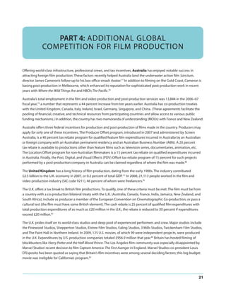 PART 4: ADDITIONAL GLOBAL
COMPETITION FOR FILM PRODUCTION
Offering world-class infrastructure, professional crews, and tax incentives, Australia has enjoyed notable success in
attracting foreign film production. These factors recently helped Australia land the underwater action film Sanctum,
director James Cameron’s follow-up to his box office smash Avatar.77 In addition to filming on the Gold Coast, Cameron is
basing post-production in Melbourne, which enhanced its reputation for sophisticated post-production work in recent
years with Where the Wild Things Are and HBO’s The Pacific.78
Australia’s total employment in the film and video production and post-production services was 13,844 in the 2006–07
fiscal year,79 a number that represents a 44 percent increase from ten years earlier. Australia has co-production treaties
with the United Kingdom, Canada, Italy, Ireland, Israel, Germany, Singapore, and China. (These agreements facilitate the
pooling of financial, creative, and technical resources from participating countries and allow access to various public
funding mechanisms.) In addition, the country has two memoranda of understanding (MOUs) with France and New Zealand.
Australia offers three federal incentives for production and post-production of films made in the country. Producers may
apply for only one of these incentives. The Producer Offset program, introduced in 2007 and administered by Screen
Australia, is a 40 percent tax rebate program for qualified feature film expenditures incurred in Australia by an Australian
or foreign company with an Australian permanent residency and an Australian Business Number (ABN). A 20 percent
tax rebate is available to productions other than feature films such as television series, documentaries, animation, etc.
The Location Offset program for non-Australian filmmakers is a 15 percent tax rebate on qualified expenditures incurred
in Australia. Finally, the Post, Digital, and Visual Effects (PDV) Offset tax rebate program of 15 percent for such projects
performed by a post-production company in Australia can be claimed regardless of where the film was made.80
The United Kingdom has a long history of film production, dating from the early 1900s. The industry contributed
£2.5 billion to the U.K. economy in 2007, or 0.2 percent of total GDP. 81 In 2008, 21,113 people worked in the film and
video production industry (SIC code 9211), 46 percent of whom were freelancers.82
The U.K. offers a tax break to British film productions. To qualify, one of these criteria must be met: The film must be from
a country with a co-production bilateral treaty with the U.K. (Australia, Canada, France, India, Jamaica, New Zealand, and
South Africa); include as producer a member of the European Convention on Cinematographic Co-production; or pass a
cultural test (the film must have some British element). The cash rebate is 25 percent of qualified film expenditures with
total production expenditures of as much as £20 million in the U.K.; the rebate is reduced to 20 percent if expenditures
exceed £20 million.83
The U.K. prides itself on its world-class studios and deep pool of experienced performers and crew. Major studios include
the Pinewood Studios, Shepperton Studios, Elstree Film Studios, Ealing Studios, 3 Mills Studios, Twickenham Film Studios,
and The Paint Hall in Northern Ireland. In 2009, 125 U.S. movies, of which 99 were independent projects, were produced
in the U.K. Expenditures by U.S. production companies totaled £956.9 million that year.84 Britain has hosted filming of
blockbusters like Harry Potter and the Half-Blood Prince. The Los Angeles film community was especially disappointed by
Marvel Studios’ recent decision to film Captain America: The First Avenger in England. Marvel Studios co-president Louis
D’Esposito has been quoted as saying that Britain’s film incentives were among several deciding factors; this big-budget
movie was ineligible for California’s program.85

21

 