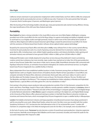 Film Flight

California remains dominant in post-production employment within United States, but from 2003 to 2008, the compound
annual growth rate for post-production services in California was only 1.9 percent. In the same period, New York grew
3.5 percent, North Carolina grew 2.9 percent, and Washington grew 6 percent.
After the bursting of the technology bubble a decade ago, many post-production jobs started moving offshore. Among
the major beneficiaries of this shift were New Zealand and India.

Portability
New Zealand has been a strong contender in the visual effects arena ever since Weta Digital, a Wellington company,
provided most of the visual effects for the Lord of the Rings trilogy. Its superior technology and ability to digitally transmit
its work back to a Los Angeles studio overnight portends a future in which more of this work will be done outside of
California. Weta Digital and California-based Industrial Light & Magic created the phenomenal visual effects for Avatar
with the assistance of Atlanta-based Giant Studios’ software-driven optical motion capture technology.91
Buoyed by the outsourcing of back-office and other jobs to India, many software firms in that country started offering
incentives for post-production work. As a result of growing consumer demand from its domestic market, India had a
great deal to offer, including lower costs; skilled, English-speaking workers; and industry familiarity. India’s gaming and
animation industry was estimated to have grossed US$661 million in 2008, up from US$364 million in 2006.92
Hollywood filmmakers were initially skeptical of using these services because they believed it meant surrendering
creative control due to distance, but more recently, major studios have reached out to India. Part of the post-production
work on Sony Pictures’ Spider-Man 3 was done in India, and in January 2008, DreamWorks Animation SKG contracted with
Paprikaas Interactive Services, an animation house based in Bangalore, for creative and technical services. Los Angeles–
based Sony Pictures Imageworks has a satellite facility in Chennai.
Many independent firms have established satellite locations in India. Prominent among them are Rhythm & Hues and
Digital Domain, both Los Angeles–based winners of Academy Awards. Rhythm & Hues specializes in visual effects and
computer animation for feature films, television commercials, theme park rides, and music videos. Its work is seen in
the films Babe and The Golden Compass (for which it won an Oscar), The Chronicles of Narnia: The Lion, The Witch and
The Wardrobe, and Night at the Museum.93 The company has established an Indian subsidiary in Mumbai and Hyderabad.
Digital Domain, a special effects and video games firm, also has subsidiaries in India.94
Cost-savings is the primary reason producers take post-production outside of the U.S. But domestic competition for this
work is also fierce. Pixel Magic, based in Toluca Lake, California, recently opened a satellite company in Louisiana, where it
plans to train and recruit workers.95 Research and state-of-the art technology in computer graphics, 3-D, and digital design
at Sandia National Laboratories in New Mexico support companies working in the digital arts, and Digital Media Garage
at the University of New Mexico offers advanced training to workers in that field. New Mexico’s attraction includes tax
incentives and interest-free loans, which encouraged Sony Pictures Imageworks to open a satellite facility in Albuquerque.
London’s formidable entertainment industry and large population of professional musicians have always positioned it
well for securing film-score work. Abbey Road Studios, where the iconic Star Wars score was recorded with the London
Symphony Orchestra in 1977, has become the chief alternative to the U.S. for orchestral film scores.96 London still
maintains its competitive edge in this field; the background scores for Iron Man 2, for example, were recorded there. 97
As the hub of country music, Tennessee has also become a center of sound/music post-production. Using less expensive
local musicians, Nashville sound designer Nick Palladino and his team conceived, recorded, and mixed the audio for the
successful independent film Fireproof in 2008.

24

 