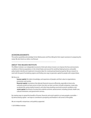 ACKNOWLEDGMENTS
The authors gratefully acknowledge Armen Bedroussian and Perry Wong for their expert assistance in preparing this
study. We also thank our editor, Lisa Renaud.

ABOUT THE MILKEN INSTITUTE
The Milken Institute is an independent economic think tank whose mission is to improve the lives and economic
conditions of diverse populations in the United States and around the world by helping business and public
policy leaders identify and implement innovative ideas for creating broad-based prosperity. We put research to
work with the goal of revitalizing regions and finding new ways to generate capital for people with original ideas.
We focus on:
human capital: the talent, knowledge, and experience of people, and their value to organizations,
economies, and society;
financial capital: innovations that allocate financial resources efficiently, especially to those who
ordinarily would not have access to them, but who can best use them to build companies, create jobs,
accelerate life-saving medical research, and solve long-standing social and economic problems; and
social capital: the bonds of society that underlie economic advancement, including schools, health care,
cultural institutions, and government services.
By creating ways to spread the benefits of human, financial, and social capital to as many people as possible—
by democratizing capital—we hope to contribute to prosperity and freedom in all corners of the globe.
We are nonprofit, nonpartisan, and publicly supported.
© 2010 Milken Institute

 