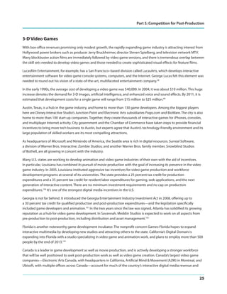 Part 5: Competition for Post-Production

3-D Video Games
With box-office revenues promising only modest growth, the rapidly expanding game industry is attracting interest from
Hollywood power brokers such as producer Jerry Bruckheimer, director Steven Spielberg, and television network MTV.
Many blockbuster action films are immediately followed by video game versions, and there is tremendous overlap between
the skill sets needed to develop video games and those needed to create sophisticated visual effects for feature films.
Lucasfilm Entertainment, for example, has a San Francisco–based division called LucasArts, which develops interactive
entertainment software for video game console systems, computers, and the Internet. George Lucas felt this element was
needed to round out his vision of a state-of-the-art, multifaceted entertainment company.98
In the early 1990s, the average cost of developing a video game was $40,000. In 2004, it was about $10 million. This huge
increase denotes the demand for 3-D images, artificial intelligence, and enhanced voice and sound effects. By 2011, it is
estimated that development costs for a single game will range from $15 million to $25 million.99
Austin, Texas, is a hub in the game industry, and home to more than 130 game developers. Among the biggest players
here are Disney Interactive Studio’s Junction Point and Electronic Arts subsidiaries Pogo.com and BioWare. The city is also
home to more than 100 start-up companies. Together, they create thousands of interactive games for iPhones, consoles,
and multiplayer Internet activity. City government and the Chamber of Commerce have taken steps to provide financial
incentives to bring more tech business to Austin, but experts agree that Austin’s technology-friendly environment and its
large population of skilled workers are its most compelling attractions.
As headquarters of Microsoft and Nintendo of America, the Seattle area is rich in digital resources. Surreal Software,
a division of Warner Bros. Interactive; Zombie Studios; and another Warner Bros. family member, Snowblind Studios
of Bothell, are all growing in concert with the industry.
Many U.S. states are working to develop animation and video game industries of their own with the aid of incentives.
In particular, Louisiana has combined its pursuit of movie production with the goal of increasing its presence in the video
game industry. In 2005, Louisiana instituted aggressive tax incentives for video game production and workforce
development programs at several of its universities. The state provides a 25 percent tax credit for production
expenditures and a 35 percent tax credit for resident labor expenditures for gaming, web applications, and the next
generation of interactive content. There are no minimum investment requirements and no cap on production
expenditures.100 It’s one of the strongest digital media incentives in the U.S.
Georgia is not far behind. It introduced the Georgia Entertainment Industry Investment Act in 2008, offering up to
a 30 percent tax credit for qualified production and post-production expenditures—and the legislation specifically
included game developers and animation.101 In the two years since the law was signed, Atlanta has solidified its growing
reputation as a hub for video game development. In Savannah, Meddin Studios is expected to work on all aspects from
pre-production to post-production, including distribution and asset management.102
Florida is another noteworthy game development incubator. The nonprofit concern Games-Florida hopes to expand
interactive multimedia by developing new studios and attracting others to the state. California’s Digital Domain is
expanding into Florida with a studio specializing in video game and animation work, and plans to employ more than 500
people by the end of 2013.103
Canada is a leader in game development as well as movie production, and is actively developing a stronger workforce
that will be well positioned to seek post-production work as well as video game creation. Canada’s largest video game
companies—Electronic Arts Canada, with headquarters in California, Artificial Mind & Movement (A2M) in Montreal, and
Ubisoft, with multiple offices across Canada—account for much of the country’s interactive digital media revenue and

25

 