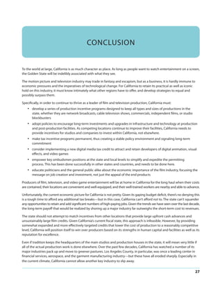 CONCLUSION

To the world at large, California is as much character as place. As long as people want to watch entertainment on a screen,
the Golden State will be indelibly associated with what they see.
The motion picture and television industry may trade in fantasy and escapism, but as a business, it is hardly immune to
economic pressures and the imperatives of technological change. For California to retain its practical as well as iconic
hold on this industry, it must know intimately what other regions have to offer, and develop strategies to equal and
possibly surpass them.
Specifically, in order to continue to thrive as a leader of film and television production, California must:

•

develop a series of production incentive programs designed to keep all types and sizes of productions in the
state, whether they are network broadcasts, cable television shows, commercials, independent films, or studio
blockbusters

•

adopt policies to encourage long-term investments and upgrades in infrastructure and technology at production
and post-production facilities. As competing locations continue to improve their facilities, California needs to
provide incentives for studios and companies to invest within California, not elsewhere.

•

make tax incentive programs permanent, thus creating a stable policy environment and signaling long-term
commitment

•

consider implementing a new digital media tax credit to attract and retain developers of digital animation, visual
effects, and video games

•

empower key ombudsmen positions at the state and local levels to simplify and expedite the permitting
process. This has been done successfully in other states and countries, and needs to be done here.

•

educate politicians and the general public alike about the economic importance of the film industry, focusing the
message on job creation and investment, not just the appeal of the end products 

Producers of film, television, and video game entertainment will be at home in California for the long haul when their costs
are contained, their locations are convenient and well-equipped, and their well-trained workers are nearby and able to advance.
Unfortunately, the current economic picture for California is not pretty. Given its gaping budget deficit, there’s no denying this
is a tough time to afford any additional tax breaks—but in this case, California can’t afford not to. The state can’t squander
any opportunities to retain and add significant numbers of high-paying jobs. Given the trends we have seen over the last decade,
the long-term payoff that would be realized by shoring up a major industry far outweighs the short-term cost to revenues.
The state should not attempt to match incentives from other locations that provide large upfront cash advances and
unsustainably large film credits. Given California’s current fiscal state, this approach is infeasible. However, by providing
somewhat expanded and more effectively targeted credits that lower the cost of production to a reasonably competitive
level, California will position itself to win over producers based on its strengths in human capital and facilities as well as its
reputation for excellence.
Even if tradition keeps the headquarters of the main studios and production houses in the state, it will mean very little if
all of the actual production work is done elsewhere. Over the past few decades, California has watched a number of its
major industries pack up and move to greener pastures. Los Angeles County, in particular, was once a leading center in
financial services, aerospace, and the garment manufacturing industry—but these have all eroded sharply. Especially in
the current climate, California cannot allow another key industry to slip away. 

27

 