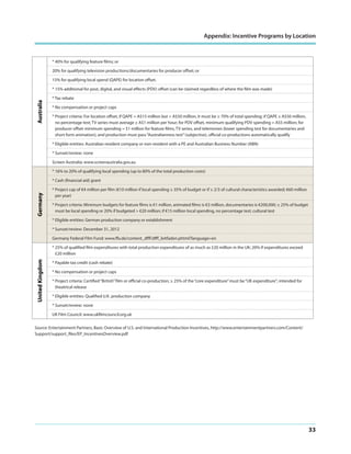Appendix: Incentive Programs by Location

* 40% for qualifying feature films; or
20% for qualifying television productions/documentaries for producer offset; or
15% for qualifying local spend (QAPE) for location offset.

Australia

* 15% additional for post, digital, and visual effects (PDV) offset (can be claimed regardless of where the film was made)
* Tax rebate
* No compensation or project caps
* Project criteria: For location offset, if QAPE = A$15 million but < A$50 million, it must be ≥ 70% of total spending; if QAPE ≥ A$50 million,
no percentage test; TV series must average ≥ A$1 million per hour; for PDV offset, minimum qualifying PDV spending = A$5 million; for
producer offset minimum spending = $1 million for feature films, TV series, and telemovies (lower spending test for documentaries and
short form animation), and production must pass “Australianness test” (subjective), official co-productions automatically qualify
* Eligible entities: Australian resident company or non-resident with a PE and Australian Business Number (ABN)
* Sunset/review: none
Screen Australia: www.screenaustralia.gov.au
* 16% to 20% of qualifying local spending (up to 80% of the total production costs)

Germany

* Cash (financial aid) grant
* Project cap of €4 million per film (€10 million if local spending ≥ 35% of budget or if ≥ 2/3 of cultural characteristics awarded; €60 million
per year)
* Project criteria: Minimum budgets for feature films is €1 million, animated films is €3 million, documentaries is €200,000; ≥ 25% of budget
must be local spending or 20% if budgeted > €20 million; if €15 million local spending, no percentage test; cultural test
* Eligible entities: German production company or establishment
* Sunset/review: December 31, 2012
Germany Federal Film Fund: www.ffa.de/content_dfff/dfff_leitfaden.phtml?language=en

United Kingdom

* 25% of qualified film expenditures with total production expenditures of as much as £20 million in the UK; 20% if expenditures exceed
£20 million
* Payable tax credit (cash rebate)
* No compensation or project caps
* Project criteria: Certified “British” film or official co-production; ≥ 25% of the “core expenditure” must be “UK expenditure”; intended for
theatrical release
* Eligible entities: Qualified U.K. production company
* Sunset/review: none
UK Film Council: www.ukfilmcouncil.org.uk
Source: Entertainment Partners, Basic Overview of U.S. and International Production Incentives, http://www.entertainmentpartners.com/Content/
Support/support_files/EP_IncentivesOverview.pdf

33

 