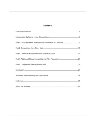 CONTENTS
Executive Summary ...............................................................................................................................1
Introduction: California vs. the Competition ................................................................................3
Part 1: The State of Film and Television Production in California ..........................................7
Part 2: Competition from Other States ........................................................................................ 13
Part 3: Canada as a Top Location for Film Production ............................................................ 17
Part 4: Additional Global Competition for Film Production ................................................. 21
Part 5: Competition for Post-Production .................................................................................... 23
Conclusion ............................................................................................................................................. 27
Appendix: Incentive Programs by Location ............................................................................... 29
Endnotes................................................................................................................................................. 35
About the Authors .............................................................................................................................. 40

 