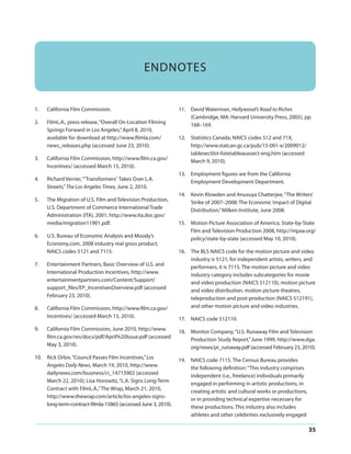 ENDNOTES

1.

California Film Commission.

2.

FilmL.A., press release, “Overall On-Location Filming
Springs Forward in Los Angeles,” April 8, 2010,
available for download at http://www.filmla.com/
news_releases.php (accessed June 23, 2010).

3.

California Film Commission, http://www.film.ca.gov/
Incentives/ (accessed March 15, 2010).

4.

Richard Verrier, “’Transformers’ Takes Over L.A.
Streets,” The Los Angeles Times, June 2, 2010.

5.

The Migration of U.S. Film and Television Production,
U.S. Department of Commerce International Trade
Administration (ITA), 2001, http://www.ita.doc.gov/
media/migration11901.pdf.

6.

U.S. Bureau of Economic Analysis and Moody’s
Economy.com, 2008 industry real gross product,
NAICS codes 5121 and 7115.

7.

Entertainment Partners, Basic Overview of U.S. and
International Production Incentives, http://www.
entertainmentpartners.com/Content/Support/
support_files/EP_IncentivesOverview.pdf (accessed
February 23, 2010).

8.

California Film Commission, http://www.film.ca.gov/
Incentives/ (accessed March 15, 2010).

9.

California Film Commission, June 2010, http://www.
film.ca.gov/res/docs/pdf/April%20Issue.pdf (accessed
May 3, 2010).

10. Rick Orlov, “Council Passes Film Incentives,” Los
Angeles Daily News, March 19, 2010, http://www.
dailynews.com/business/ci_14713902 (accessed
March 22, 2010); Lisa Horowitz, “L.A. Signs Long-Term
Contract with FilmL.A.,” The Wrap, March 21, 2010,
http://www.thewrap.com/article/los-angeles-signslong-term-contract-filmla-15865 (accessed June 3, 2010).

11. David Waterman, Hollywood’s Road to Riches
(Cambridge, MA: Harvard University Press, 2005), pp.
168–169.
12. Statistics Canada, NAICS codes 512 and 71X,
http://www.statcan.gc.ca/pub/15-001-x/2009012/
tablesectlist-listetableauxsect-eng.htm (accessed
March 9, 2010).
13. Employment figures are from the California
Employment Development Department.
14. Kevin Klowden and Anusuya Chatterjee, “The Writers’
Strike of 2007–2008: The Economic Impact of Digital
Distribution,” Milken Institute, June 2008.
15. Motion Picture Association of America, State-by-State
Film and Television Production 2008, http://mpaa.org/
policy/state-by-state (accessed May 10, 2010).
16. The BLS NAICS code for the motion picture and video
industry is 5121; for independent artists, writers, and
performers, it is 7115. The motion picture and video
industry category includes subcategories for movie
and video production (NAICS 512110), motion picture
and video distribution, motion picture theatres,
teleproduction and post-production (NAICS 512191),
and other motion picture and video industries.
17. NAICS code 512110.
18. Monitor Company, “U.S. Runaway Film and Television
Production Study Report,” June 1999, http://www.dga.
org/news/pr_runaway.pdf (accessed February 23, 2010).
19. NAICS code 7115. The Census Bureau provides
the following definition: “This industry comprises
independent (i.e., freelance) individuals primarily
engaged in performing in artistic productions, in
creating artistic and cultural works or productions,
or in providing technical expertise necessary for
these productions. This industry also includes
athletes and other celebrities exclusively engaged

35

 