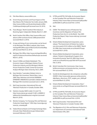 Endnotes

43. Film New Mexico, www.nmfilm.com.
44. Ernst & Young, Economic and Fiscal Impacts of the
New Mexico Film Production Tax Credit, January 2009,
http://www.nmfilm.com/locals/downloads/nmfilm
CreditImpactAnalysis.pdf (accessed June 24, 2010).
45. Fiona Morgan, “North Carolina’s Film Industry Is
Booming Again,” Independent Weekly, March 21, 2007.
46. North Carolina Film Office, http://www.ncfilm.com/
about-us/film-archives/movies-2000-present.html
(accessed March 3, 2010).
47. A map and listing of core communities can be found
in the Michigan Film Office’s website, http://www.
michiganfilmoffice.org/cm/files/CoreComunitiesMap.
pdf (accessed March 22, 2010).
48. Michigan Film Office, http://www.michiganfilmoffice.
org/For-Producers/Incentives/Default.aspx (accessed
March 3, 2010).
49. Steven R. Miller and Abdul Abdulkadri, “The
Economic Impact of Michigan’s Motion Picture
Production Industry and the Michigan’s Motion
Picture Production Credit,” Center for Economic
Analysis Michigan State University, Feb. 6, 2009.

55. CFTPA and APFTQ, “09 Profile, An Economic Report
on the Canadian Film and Television Production
Industry,” http://www.cftpa.ca/newsroom/pdf/profile/
profile2009-en.pdf (accessed Feb. 4, 2010).
56. Ibid.
57. CEIDR, “The Global Success of Production Tax
Incentives and the Migration of Feature Film
Production from the U.S. to the World - Year 2005
Production Report,” http://www.ceidr.org/ (accessed
Feb. 9, 2010).
58. Ontario Media Development Corporation, press
release, “The Government of Ontario has made a
one-time award of $23 million to the OMDC,” March
29, 2006, http://www.omdc.on.ca/Asset4379.aspx
(accessed Feb. 9, 2010).
59. Ontario Media Development Corporation, press
release, “Ontario Is Expanding Its Support of an
Innovative Economy,” April 30, 2009, http://www.
omdc.on.ca/AssetFactory.aspx?did=6479 (accessed
Feb. 9, 2010).
60. British Columbia Film Commission, http://www.
bcfilmcommission.com/production/tax_incentives.
htm (accessed March 23, 2010).

50. Gary Heinlein, “Lawmakers Debate Limits to
Michigan Film Incentives,” Detroit News, June 4,
2009, http://detnews.com/article/20090604/
OPINION01/906040343/Lawmakers-debate-limits-toMichigan-film-incentives (accessed June 3, 2010).

61. Société de développement des entreprises culturelles
(SODEC), http://www.sodec.gouv.qc.ca/documents/
ddp/lignes_directrices_PSTC_anglais_juin_2009.pdf
(accessed March 23, 2010).

51. Neil Craig Associates, International Film and
Television Production in Canada, October 2004.

62. Ontario Media Development Corporation, http://
www.omdc.on.ca/Page3236.aspx (accessed March 23,
2010).

52. Statistics Canada, NAICS codes 512 and 71X,
http://www.statcan.gc.ca/pub/15-001-x/2009012/
tablesectlist-listetableauxsect-eng.htm (accessed
March 9, 2010).

63. CFTPA and APFTQ, “09 Profile, An Economic Report
on the Canadian Film and Television Production
Industry,” http://www.cftpa.ca/newsroom/pdf/profile/
profile2009-en.pdf (accessed Feb. 4, 2010).

53. Monitor Company, “U.S. Runaway Film and Television
Production Study Report,” 1999, http://www.dga.org/
news/pr_runaway.pdf.

64. Neil Craig Associates, “International Film and
Television Production in Canada,” October 2004.

54. Federal Reserve Board, G.5A Foreign Exchange Rates
(Annual), http://federalreserve.gov/releases/g5a/
(accessed February 4, 2010).

65. The Migration of U.S. Film and Television Production,
U.S. Department of Commerce International Trade
Administration (ITA), 2001.

37

 