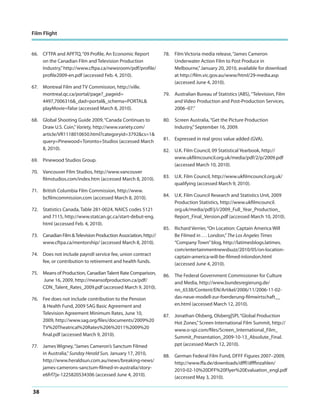 Film Flight

66. CFTPA and APFTQ, “09 Profile, An Economic Report
on the Canadian Film and Television Production
Industry,” http://www.cftpa.ca/newsroom/pdf/profile/
profile2009-en.pdf (accessed Feb. 4, 2010).
67. Montreal Film and TV Commission, http://ville.
montreal.qc.ca/portal/page?_pageid=
4497,7006316&_dad=portal&_schema=PORTAL&
playMovie=false (accessed March 8, 2010).
68. Global Shooting Guide 2009, “Canada Continues to
Draw U.S. Coin,” Variety, http://www.variety.com/
article/VR1118010650.html?categoryid=3792&cs=1&
query=Pinewood+Toronto+Studios (accessed March
8, 2010).
69. Pinewood Studios Group.
70. Vancouver Film Studios, http://www.vancouver
filmstudios.com/index.htm (accessed March 8, 2010).
71. British Columbia Film Commission, http://www.
bcfilmcommission.com (accessed March 8, 2010).
72. Statistics Canada, Table 281-0024, NAICS codes 5121
and 7115, http://www.statcan.gc.ca/start-debut-eng.
html (accessed Feb. 4, 2010).
73. Canadian Film & Television Production Association, http://
www.cftpa.ca/mentorship/ (accessed March 8, 2010).
74. Does not include payroll service fee, union contract
fee, or contribution to retirement and health funds.
75. Means of Production, Canadian Talent Rate Comparison,
June 16, 2009, http://meansofproduction.ca/pdf/
CDN_Talent_Rates_2009.pdf (accessed March 9, 2010).
76. Fee does not include contribution to the Pension
& Health Fund, 2009 SAG Basic Agreement and
Television Agreement Minimum Rates, June 10,
2009, http://www.sag.org/files/documents/2009%20
TV%20Theatrical%20Rates%206%2011%2009%20
final.pdf (accessed March 9, 2010).
77. James Wigney, “James Cameron’s Sanctum Filmed
in Australia,” Sunday Herald Sun, January 17, 2010,
http://www.heraldsun.com.au/news/breaking-news/
james-camerons-sanctum-filmed-in-australia/storye6frf7jx-1225820534306 (accessed June 4, 2010).

38

78. Film Victoria media release, “James Cameron
Underwater Action Film to Post Produce in
Melbourne,” January 20, 2010, available for download
at http://film.vic.gov.au/www/html/29-media.asp
(accessed June 4, 2010).
79. Australian Bureau of Statistics (ABS), “Television, Film
and Video Production and Post-Production Services,
2006–07.”
80. Screen Australia, “Get the Picture Production
Industry,” September 16, 2009.
81. Expressed in real gross value added (GVA).
82. U.K. Film Council, 09 Statistical Yearbook, http://
www.ukfilmcouncil.org.uk/media/pdf/2/p/2009.pdf
(accessed March 10, 2010).
83. U.K. Film Council, http://www.ukfilmcouncil.org.uk/
qualifying (accessed March 9, 2010).
84. U.K. Film Council Research and Statistics Unit, 2009
Production Statistics, http://www.ukfilmcouncil.
org.uk/media/pdf/j/i/2009_Full_Year_Production_
Report_Final_Version.pdf (accessed March 10, 2010).
85. Richard Verrier, “On Location: Captain America Will
Be Filmed in . . . London,” The Los Angeles Times
“Company Town” blog, http://latimesblogs.latimes.
com/entertainmentnewsbuzz/2010/05/on-locationcaptain-america-will-be-filmed-inlondon.html
(accessed June 4, 2010).
86. The Federal Government Commissioner for Culture
and Media, http://www.bundesregierung.de/
nn_6538/Content/EN/Artikel/2006/11/2006-11-02das-neue-modell-zur-foerderung-filmwirtschaft__
en.html (accessed March 12, 2010).
87. Jonathan Olsberg, Olsberg|SPI, “Global Production
Hot Zones,” Screen International Film Summit, http://
www.o-spi.com/files/Screen_International_Film_
Summit_Presentation_2009-10-13_Absolute_Final.
ppt (accessed March 12, 2010).
88. German Federal Film Fund, DFFF Figures 2007–2009,
http://www.ffa.de/downloads/dfff/dfffinzahlen/
2010-02-10%20DFF%20Flyer%20Evaluation_engl.pdf
(accessed May 3, 2010).

 