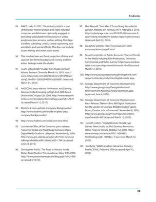 Endnotes

89. NAICS code: 512191. This industry (which is part
of the larger motion picture and video industry)
comprises establishments primarily engaged in
providing specialized motion picture or video
postproduction services, such as editing, film/tape
transfers, subtitling, credits, closed captioning, and
animation and special effects. This does not include
sound-mixing and other audio works.
90. This involved rear and front projection of time and
space of pre-filmed background scenery and liveaction footage inside the studio.
91. Lisa R. Schoolcraft, “’Avatar’ Puts Studio on Map,”
Atlanta Business Chronicle, March 19, 2010, http://
www.bizjournals.com/atlanta/stories/2010/03/22/
story5.html?b=1269230400%5e3056061 (accessed
March 24, 2010).
92. NASSCOM, press release, “Animation and Gaming
Services: India Emerging as High-End, Skill-Based
Destination,” August 28, 2009, http://www.nasscom.
in/Nasscom/templates/NormalPage.aspx?id=57470
(accessed March 12, 2010).
93. Rhythm & Hues website, Company Backgrounder,
http://www.rhythm.com/inside-rh/press-area/
company-backgrounder/.
94. http://www.rhythm.com/india/overview.html.
95. Louisiana’s Office of the Governor, press release,
“Governor Jindal and Pixel Magic Announce New
Digital Media Studio in Lafayette,” November 6, 2009,
http://www.gov.state.la.us/index.cfm?md=newsroo
m&tmp=detail&catID=2&articleID=1748 (accessed
June 24, 2010).
96. Christopher Walsh, “The Road to History: Inside
Abbey Road Studios,” Prosoundnews blog, 9/23/2009,
http://www.prosoundnews.com/Blog.aspx?id=24338
(accessed 3/12/10).

97. Blair Marnell, “’Iron Man 2’ Score Being Recorded in
London, Reports Jon Favreau,” MTV, February 8, 2010,
http://splashpage.mtv.com/2010/02/08/iron-man-2score-being-recorded-in-london-reports-jon-favreau/
(accessed April 22, 2010).
98. LucasArts website, http://www.lucasarts.com/
company/about/page1.html.
99. Texas Comptroller of Public Accounts, “Current Trends
in the Media Industry: Film Production, Television
Commercials and Video Games,” http://www.window.
state.tx.us/specialrpt/mmedia/trends.html (accessed
March 12, 2010).
100. http://www.louisianaeconomicdevelopment.com/
opportunities/key-industries/digital-media.aspx.
101. Georgia Department of Economic Development,
http://www.georgia.org/GeorgiaIndustries/
Entertainment/AboutUs/Pages/Incentives.aspx.
(accessed June 4, 2010).
102. Georgia Department of Economic Development,
Press Release, “Nation’s First All-Digital Production
Facility Locates in Georgia: Meddin Studios Opens
Doors, Creates Jobs in Savannah,” November 6, 2009,
http://www.georgia.org/Press/Pages/NewsItem.
aspx?newsid=499 (accessed March 12, 2010).
103 David S. Cohen, “Digital Domain Florida Eyes
Games: New Studio to Also Develop Animation,
Other Projects,” Variety, October 12, 2009, http://
www.variety.com/article/VR1118009863.
html?categoryId=1009&cs=1 (accessed March 12,
2010).
104 Nordicity, “2008 Canadian Interactive Industry
Profile,” CIAIC, February 2009 (accessed April 13,
2010).

39

 