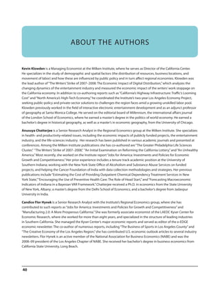 ABOUT THE AUTHORS

Kevin Klowden is a Managing Economist at the Milken Institute, where he serves as Director of the California Center.
He specializes in the study of demographic and spatial factors (the distribution of resources, business locations, and
movement of labor) and how these are influenced by public policy and in turn affect regional economies. Klowden was
the lead author of “The Writers’ Strike of 2007–2008: The Economic Impact of Digital Distribution,” which analyzes the
changing dynamics of the entertainment industry and measured the economic impact of the writers’ work stoppage on
the California economy. In addition to co-authoring reports such as “California’s Highway Infrastructure: Traffic’s Looming
Cost” and “North America’s High-Tech Economy,” he coordinated the Institute’s two-year Los Angeles Economy Project,
seeking public-policy and private-sector solutions to challenges the region faces amid a growing unskilled labor pool.
Klowden previously worked in the field of interactive electronic entertainment development and as an adjunct professor
of geography at Santa Monica College. He served on the editorial board of Millennium, the international affairs journal
of the London School of Economics, where he earned a master’s degree in the politics of world economy. He earned a
bachelor’s degree in historical geography, as well as a master’s in economic geography, from the University of Chicago.
Anusuya Chatterjee is a Senior Research Analyst in the Regional Economics group at the Milken Institute. She specializes
in health- and productivity-related issues, including the economic impacts of publicly funded projects, the entertainment
industry, and the life-sciences industry. Her research has been published in various academic journals and presented at
conferences. Among the Milken Institute publications she has co-authored are “The Greater Philadelphia Life Sciences
Cluster,” “The Writers’ Strike of 2007–2008,” “An Initial Examination on Reforming the California Lottery,” and “An Unhealthy
America.” Most recently, she worked on the Institute report “Jobs for America: Investments and Policies for Economic
Growth and Competitiveness.” Her prior experience includes a tenure track academic position at the University of
Southern Indiana; working with the New York State Office of Alcoholism and Substance Abuse Services on funded
projects; and helping the Cancer Foundation of India with data collection methodologies and strategies. Her previous
publications include “Estimating the Cost of Providing Outpatient Chemical Dependency Treatment Services in New
York State,” “Encouraging the Use of Preventive Health Care: The Role of Head Start,” and “Forecasting Macroeconomic
Indicators of Indiana in a Bayesian VAR Framework.” Chatterjee received a Ph.D. in economics from the State University
of New York, Albany; a master’s degree from the Delhi School of Economics; and a bachelor’s degree from Jadavpur
University in India.
Candice Flor Hynek is a Senior Research Analyst with the Institute’s Regional Economics group, where she has
contributed to such reports as “Jobs for America: Investments and Policies for Growth and Competitiveness” and
“Manufacturing 2.0: A More Prosperous California.” She was formerly associate economist of the LAEDC Kyser Center for
Economic Research, where she worked for more than eight years, and specialized in the structure of leading industries
in Southern California. She managed the Kyser Center’s major economic reports and served as editor of the e-EDGE
economic newsletter. The co-author of numerous reports, including “The Business of Sports in Los Angeles County” and
“The Creative Economy of the Los Angeles Region,” she has contributed U.S. economic outlook articles to several industry
newsletters. Flor Hynek is an active member of the National Association for Business Economics (NABE) and was the
2008–09 president of the Los Angeles Chapter of NABE. She received her bachelor’s degree in business economics from
California State University, Long Beach.

40

 