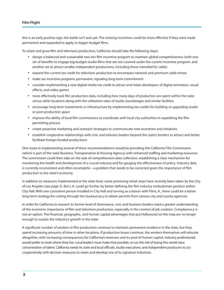 Film Flight

this is an early positive sign, the battle isn’t won yet. The existing incentives could be more effective if they were made
permanent and expanded to apply to bigger-budget films.
To retain and grow film and television production, California should take the following steps:

•

design a balanced and sustainable two-tier film incentive program to maintain global competitiveness (with one
set of benefits to engage big-budget studio films that are not covered under the current incentive program, and
another set to attract smaller independent productions, including those intended for cable)

•
•
•

expand the current tax credit for television production to encompass network and premium cable shows

•

more effectively track film production data, including how many days of production are spent within the state
versus other locations along with the utilization rates of studio soundstages and similar facilities

•

encourage long-term investments in infrastructure by implementing tax credits for building or upgrading studio
or post-production space

•

improve the ability of local film commissions to coordinate with local city authorities in expediting the film
permitting process

•
•

create proactive marketing and outreach strategies to communicate new incentives and initiatives

make tax incentive programs permanent, signaling long-term commitment
consider implementing a new digital media tax credit to attract and retain developers of digital animation, visual
effects, and video games

establish cooperative relationships with civic and industry leaders beyond the state’s borders to attract and better
facilitate foreign-funded productions

One route to implementing several of these recommendations would be providing the California Film Commission
(which is part of the state Business, Transportation & Housing Agency) with enhanced staffing and marketing resources.
The commission could then take on the task of comprehensive data collection, establishing a clear mechanism for
monitoring the health and development of a crucial industry and for gauging the effectiveness of policy. Industry data
is currently inconsistent and often incomplete—a problem that needs to be corrected given the importance of film
production to the state’s economy.
In addition to measures implemented at the state level, some promising initial steps have recently been taken by the City
of Los Angeles (see page 5). But L.A. could go further by better defining the film industry ombudsman position within
City Hall. With one consistent person installed in City Hall and serving as a liaison with FilmL.A., there could be a better
long-term strategy for cutting through the bureaucracy to obtain permits from various city and county agencies.
In order for California to reassert its former level of dominance, civic and business leaders need a greater understanding
of the economic importance of film and television production, especially in the context of job creation. Complacency is
not an option. The financial, geographic, and human capital advantages that put Hollywood on the map are no longer
enough to sustain the industry’s growth in the state.
A significant number of workers in film production continue to maintain permanent residence in the state, but they
spend increasing amounts of time in other locations. If production losses continue, the workers themselves will relocate
altogether, with increasing consequences for California’s revenues and its pool of human capital. Industry professionals
would prefer to work where they live. Local leaders must make that possible, or run the risk of losing this world-class
concentration of talent. California needs its state and local officials, studio executives, and independent producers to act
cooperatively with decisive measures to retain and develop one of its signature industries.

2

 