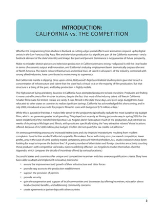 INTRODUCTION:
CALIFORNIA vs. THE COMPETITION
Whether it’s programming from studios in Burbank or cutting-edge special effects and animation conjured up by digital
artists in the San Francisco Bay Area, film and television production is a significant part of the California economy—and a
bedrock element of the state’s identity and image. But past and present dominance is no guarantee of future prosperity.
Make no mistake: Motion picture and television production in California remains strong. Hollywood is still the clear leader
in terms of economic output and innovation, and California’s industry employment levels dramatically outpace the rest
of North America. The state’s robust infrastructure and critical mass of talent in all aspects of the industry, combined with
strong allied industries, have contributed to maintaining its supremacy.
But California’s mantle is slipping. Once upon a time, Hollywood’s highly centralized studio system gave rise to such a
concentration of infrastructure and talent that the state had a virtual lock on the majority of film production. But that
structure is a thing of the past, and today production is highly mobile.
The high costs of living and doing business in California have prompted producers to look elsewhere. Producers are finding
it more cost-effective to film in other locations, despite the fact that most of the industry talent still lives in California.
Smaller films made for limited release are rarely, if ever, filmed in the state these days, and even large-budget films have
relocated to other states or countries to realize significant savings. California has acknowledged this shortcoming, and in
July 2009, introduced a tax credit for projects filmed in state with budgets of $75 million or less.3
While this is a positive first step, it makes little sense for the program to specifically exclude the most lucrative big-budget
films, which can generate greater local spending. This played out recently as filming got under way in spring 2010 for the
latest installment of the Transformers franchise: Los Angeles did in fact capture much of the production, but yet it lost six
weeks of shooting to Michigan and Illinois, with producers specifically citing the “very attractive rebates” those locations
offered. Because of its $200 million-plus budget, this film did not qualify for tax credits in California.4
An onerous permitting process and increased restrictions and city-imposed moratoriums resulting from resident
complaints have further eroded California’s appeal to filmmakers. Faced with rising costs, increased competition, lower
profits, and, in the case of some publicly traded companies, pressure from shareholders, U.S. studio executives have been
looking for ways to improve the bottom line.5 A growing number of other states and foreign countries are actively courting
these producers with competitive tax breaks, even establishing offices in Los Angeles to market themselves. (See the
Appendix, which compares the details of incentives offered by various locations.)
Successful states and countries offer unique and competitive incentives with less onerous qualification criteria. They have
been able to adopt and implement innovative policies to:

•
•
•
•
•

ensure the improvement and growth of their infrastructure and labor forces

•

create agreements or partnerships with other countries

provide easy access to the production establishment
support the provision of permits
provide security
gain the cooperation and support of local communities and businesses by offering incentives, education about
local economic benefits, and addressing community concerns

3

 