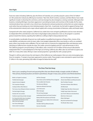 Film Flight

Forty-two states (including California), plus the District of Columbia, are currently vying for a piece of the $57 billion6
U.S. film production industry by offering tax incentives.7 New York, North Carolina, Louisiana, and New Mexico have made
significant inroads in attracting this commerce, and now Georgia has also emerged as a strong contender. Although other
locations, including Michigan, have been aggressive in providing tax breaks and incentives to film locally, the five states
mentioned above have now built a true critical mass of production and post-production activity that can sustain ongoing
work rather than just landing one-shot individual projects. New York, in particular, has the built-in appeal of being a hub
of the entertainment industry and a major cultural capital, with a strong concentration of television, radio, and theater talent.
Compared with other states’ programs, California’s tax credits have more stringent qualifications and are more attractive
to independent films and television series than to big-budget studio productions. Even so, the program is a positive
gesture toward the industry, signaling that California is willing to fight to keep production here.
A nonrefundable, transferable 20 percent tax credit applies to qualified local expenses of feature films, movies of the
week (MOWs), and television series for basic cable. (Low-budget independent films may transfer or sell to an unrelated
party; others may transfer only to affiliates.) The tax credit rises to 25 percent for independent films and television series
relocating to California from outside the state. The credits cannot be applied until 2011 and will terminate in 2014.
The California program’s annual funding is $100 million, with a minimum of $10 million of that amount allocated for
independent films.8 In acknowledgment of the high cost of living, California also offers sales tax and hotel occupancy tax
relief. As in many other states, filming in state-owned properties is generally free with a proper permit.
Though it is still too early to know the real impacts of the California tax credit program, there are some encouraging signs.
Since its inception, 75 projects have been approved to receive credits. These projects were estimated to spend more than
$1 billion in the state, generating $500 million of wages for below-the-line staff.9

The Ones That Got Away
Here is just a sampling of recent and upcoming films that were filmed wholly or largely outside of California.
Their primary shooting locations are listed in parentheses, though in many cases, portions were filmed elsewhere.
Battle: Los Angeles (Louisiana)

Hall Pass (Georgia)

She’s Out of My League (Pennsylvania)

The Blind Side (Georgia)

Harry Potter and the Half-Blood Prince (England)

Shutter Island (Maine and Massachusetts)

Captain America (England)

The Incredible Hulk (Toronto)

Take This Waltz (Toronto)

The Conspirator (Georgia)

The Informant! (Illinois)

Terminator Salvation (New Mexico)

Cowboys & Aliens (New Mexico)

Inglourious Basterds (Germany)

300 (Montreal)

The Curious Case of Benjamin Button (Louisiana)

Juno (Vancouver)

Twilight Saga: New Moon (Vancouver)

The Dark Knight (Chicago)

Killers (Georgia)

Twilight Saga: Eclipse (Vancouver)

Fantastic Mr. Fox (London)

The Last Song (Georgia)

Up in the Air (Missouri and elsewhere)

Leatherheads (North and South Carolina)

Watchmen (Vancouver)

Footloose (upcoming remake; Georgia)
For Colored Girls Who Have Considered
Suicide When the Rainbow Is Enuf
(New York and Georgia)

Marley & Me (Pennsylvania and Florida)
Night at the Museum: Battle of the Smithsonian
(Vancouver)

Gran Torino (Michigan)
Green Lantern (Louisiana)

4

Paul Blart: Mall Cop (Massachusetts)
Sanctum (Australia)

Whip It (Michigan)
Why Did I Get Married Too (Georgia)
The Wrestler (New Jersey)

 