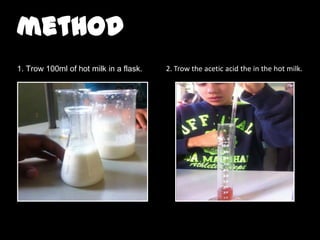 method
1. Trow 100ml of hot milk in a flask.

2. Trow the acetic acid the in the hot milk.

 