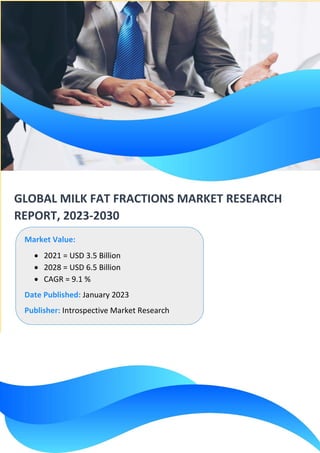 GLOBAL MILK FAT FRACTIONS MARKET RESEARCH
REPORT, 2023-2030
Market Value:
• 2021 = USD 3.5 Billion
• 2028 = USD 6.5 Billion
• CAGR = 9.1 %
Date Published: January 2023
Publisher: Introspective Market Research
 