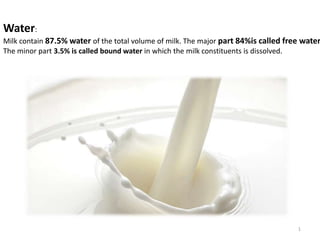 1
Water:
Milk contain 87.5% water of the total volume of milk. The major part 84%is called free water
The minor part 3.5% is called bound water in which the milk constituents is dissolved.
 