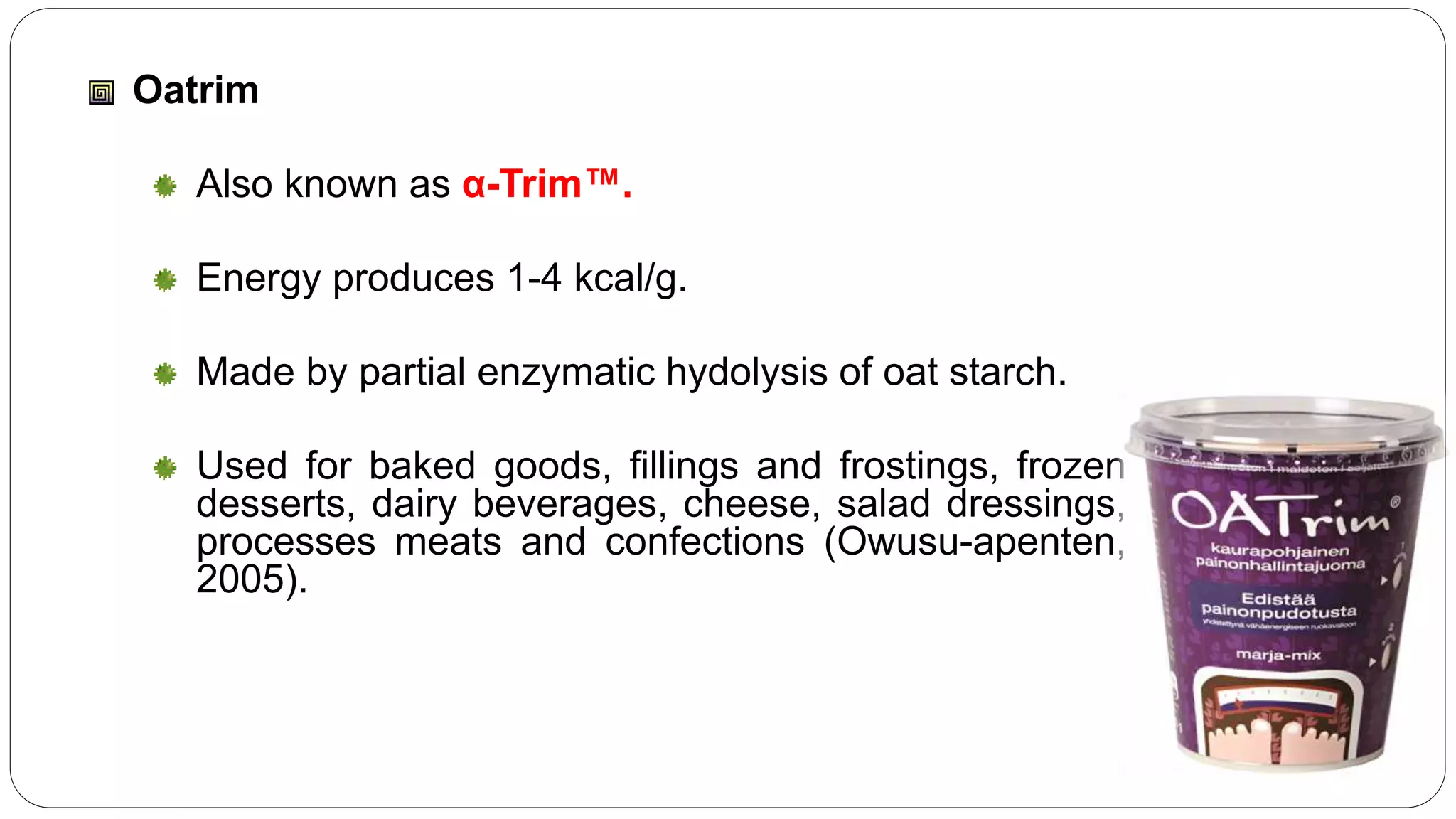 Oatrim
Also known as α-Trim™.
Energy produces 1-4 kcal/g.
Made by partial enzymatic hydolysis of oat starch.
Used for baked goods, fillings and frostings, frozen
desserts, dairy beverages, cheese, salad dressings,
processes meats and confections (Owusu-apenten,
2005).
 