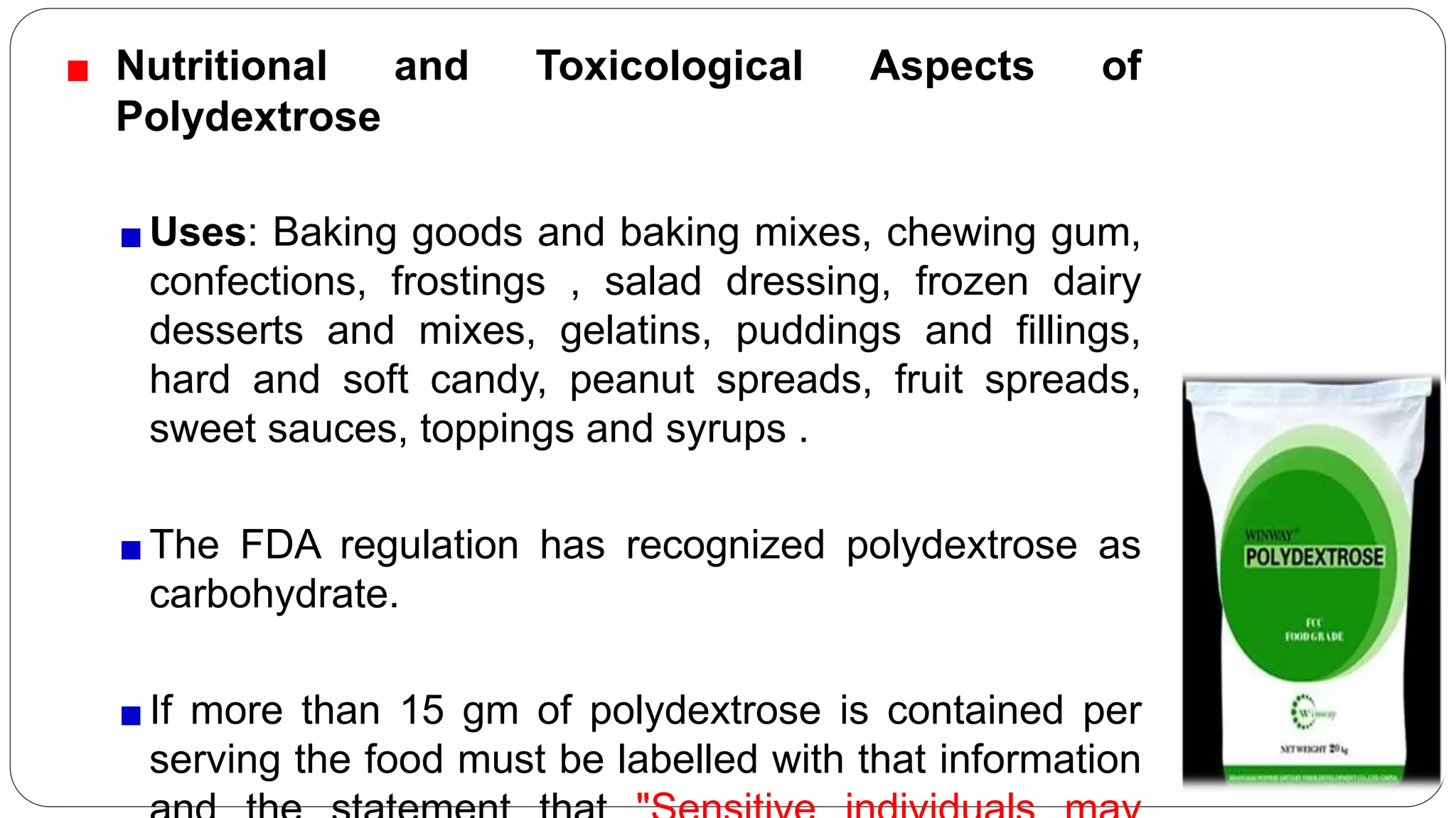 Nutritional and Toxicological Aspects of
Polydextrose
Uses: Baking goods and baking mixes, chewing gum,
confections, frostings , salad dressing, frozen dairy
desserts and mixes, gelatins, puddings and fillings,
hard and soft candy, peanut spreads, fruit spreads,
sweet sauces, toppings and syrups .
The FDA regulation has recognized polydextrose as
carbohydrate.
If more than 15 gm of polydextrose is contained per
serving the food must be labelled with that information
 