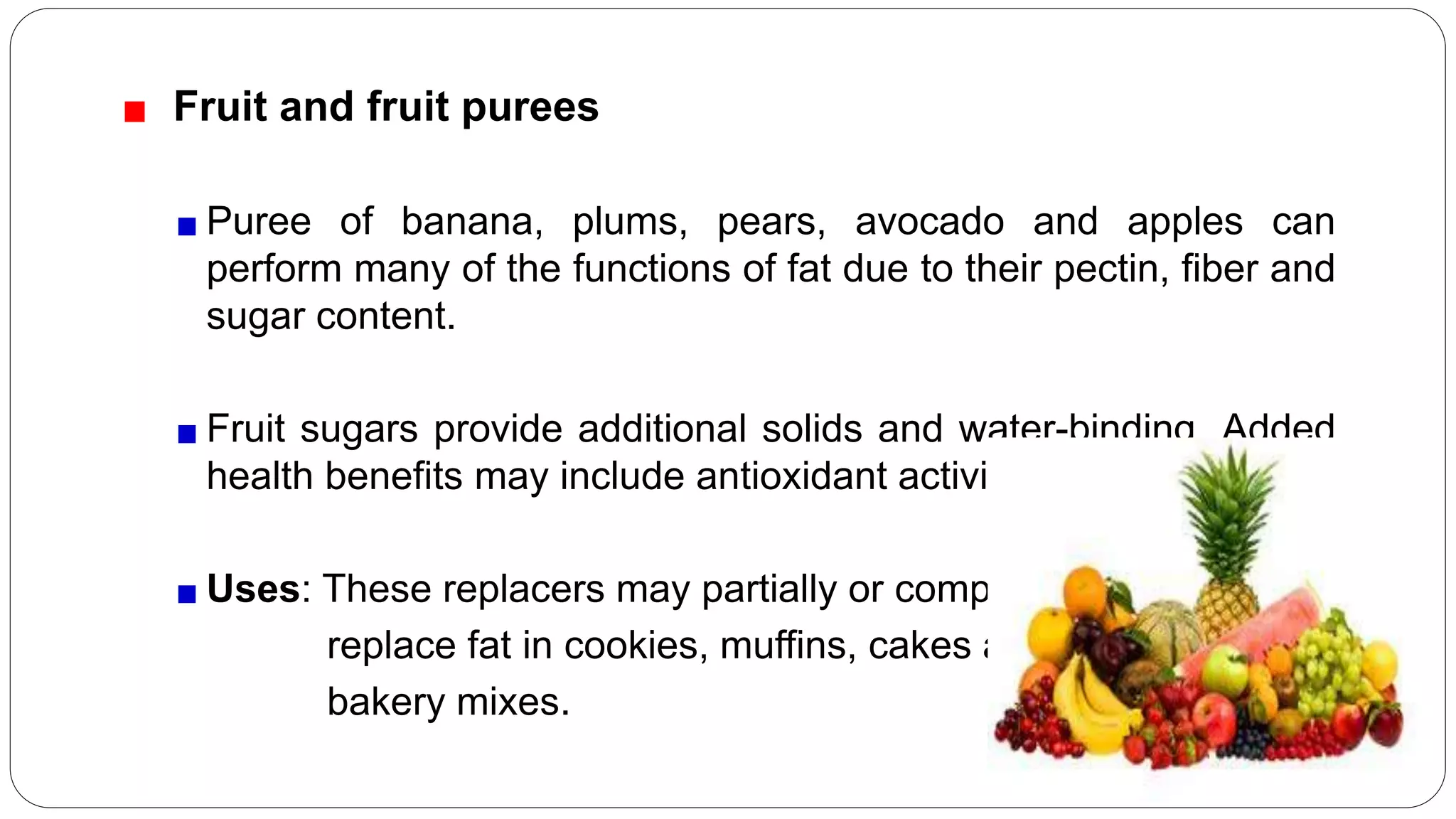 Fruit and fruit purees
Puree of banana, plums, pears, avocado and apples can
perform many of the functions of fat due to their pectin, fiber and
sugar content.
Fruit sugars provide additional solids and water-binding. Added
health benefits may include antioxidant activity.
Uses: These replacers may partially or completely
replace fat in cookies, muffins, cakes and other
bakery mixes.
 