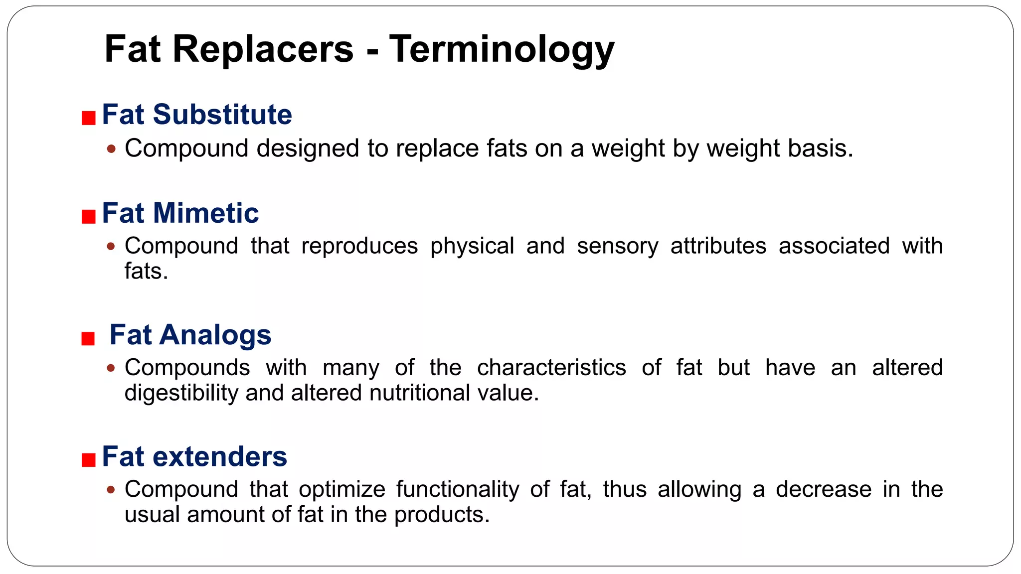 Fat Replacers - Terminology
Fat Substitute
 Compound designed to replace fats on a weight by weight basis.
Fat Mimetic
 Compound that reproduces physical and sensory attributes associated with
fats.
Fat Analogs
 Compounds with many of the characteristics of fat but have an altered
digestibility and altered nutritional value.
Fat extenders
 Compound that optimize functionality of fat, thus allowing a decrease in the
usual amount of fat in the products.
 