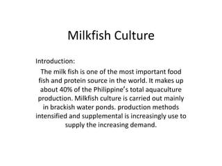 Milkfish Culture
Introduction:
  The milk fish is one of the most important food
 fish and protein source in the world. It makes up
  about 40% of the Philippine‛s total aquaculture
 production. Milkfish culture is carried out mainly
   in brackish water ponds. production methods
intensified and supplemental is increasingly use to
           supply the increasing demand.
 