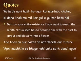 ‘Mita de apni hasti ko agar koi martaba chahe,
Ki dana khak me mil kar gul-e-gulzar hota hai’

Destroy your entire existence if you want to reach the
zenith, ‘Cos a seed has to become one with the dust to

sprout and blossom into a flower.
The lines on our palms do not decide our future.
‘Apni mushkilo se bhago nahi unke sath daud lagao’
1/6/2014

IBA For Academic Purpose

10

 