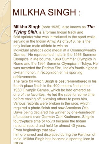 MILKHA SINGH :
Milkha Singh (born 1935), also known as The
Flying Sikh, is a former Indian track and
field sprinter who was introduced to the sport while
serving in the Indian Army. As of 2013, he is the
only Indian male athlete to win an
individual athletics gold medal at a Commonwealth
Games. He represented India in the 1956 Summer
Olympics in Melbourne, 1960 Summer Olympics in
Rome and the 1964 Summer Olympics in Tokyo. He
was awarded the Padma Shri, India's fourth-highest
civilian honor, in recognition of his sporting
achievements.
The race for which Singh is best remembered is his
fourth-place finish in the 400 meters final at the
1960 Olympic Games, which he had entered as
one of the favorites. He led the race for some time
before easing off, allowing others to pass him.
Various records were broken in the race, which
required a photo-finish and saw American Otis
Davis being declared the winner by one-hundredth
of a second over German Carl Kaufmann. Singh's
fourth-place time of 45.73 became the Indian
national record and held for almost 40 years.
From beginnings that saw
him orphaned and displaced during the Partition of
India, Milkha Singh has become a sporting icon in
 