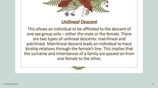 Presentation title 11
Unilineal Descent
This allows an individual to be affiliated to the descent of
one sex group only – ...