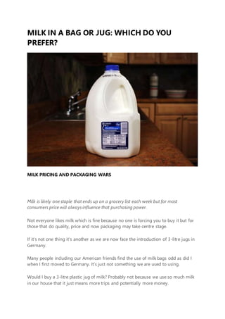 MILK IN A BAG OR JUG: WHICH DO YOU
PREFER?
MILK PRICING AND PACKAGING WARS
Milk is likely one staple that ends up on a grocery list each week but for most
consumers price will always influence that purchasing power.
Not everyone likes milk which is fine because no one is forcing you to buy it but for
those that do quality, price and now packaging may take centre stage.
If it’s not one thing it’s another as we are now face the introduction of 3-litre jugs in
Germany.
Many people including our American friends find the use of milk bags odd as did I
when I first moved to Germany. It’s just not something we are used to using.
Would I buy a 3-litre plastic jug of milk? Probably not because we use so much milk
in our house that it just means more trips and potentially more money.
 