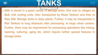 TANKS
Milk is stored in a great variety of storage tanks, first near to villages as
Bulk milk cooling units, then transported by Road Tankers and then to
Raw Milk Storage tanks in dairy plants. Further, it may be transported in
Rail Tankers to long distances after processing, to large urban centers.
Further, there may be requirement for processing operations like mixing,
ripening, culturing, aging etc, which require further special features in
storage tanks
 