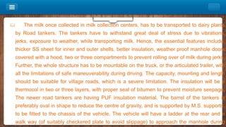  The milk once collected in milk collection centers, has to be transported to dairy plants
by Road tankers. The tankers have to withstand great deal of stress due to vibrations,
jerks, exposure to weather, while transporting milk. Hence, the essential features include,
thicker SS sheet for inner and outer shells, better insulation, weather proof manhole doors
covered with a hood, two or three compartments to prevent rolling over of milk during jerks.
Further, the whole structure has to be mountable on the truck, or the articulated trailer, with
all the limitations of safe maneuverability during driving. The capacity, mounting and length
should be suitable for village roads, which is a severe limitation. The insulation will be a
thermocol in two or three layers, with proper seal of bitumen to prevent moisture seepage.
The newer road tankers are having PUF insulation material. The barrel of the tankers is
preferably oval in shape to reduce the centre of gravity, and is supported by M.S. supports,
to be fitted to the chassis of the vehicle. The vehicle will have a ladder at the rear and a
walk way (of suitably checkered plate to avoid slippage) to approach the manhole during
 