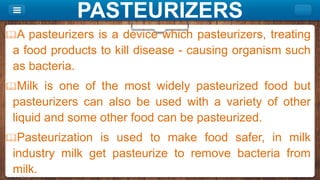 PASTEURIZERS
A pasteurizers is a device which pasteurizers, treating
a food products to kill disease - causing organism such
as bacteria.
Milk is one of the most widely pasteurized food but
pasteurizers can also be used with a variety of other
liquid and some other food can be pasteurized.
Pasteurization is used to make food safer, in milk
industry milk get pasteurize to remove bacteria from
milk.
 