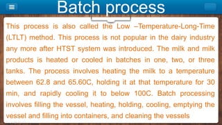 Batch process
This process is also called the Low –Temperature-Long-Time
(LTLT) method. This process is not popular in the dairy industry
any more after HTST system was introduced. The milk and milk
products is heated or cooled in batches in one, two, or three
tanks. The process involves heating the milk to a temperature
between 62.8 and 65.60C, holding it at that temperature for 30
min, and rapidly cooling it to below 100C. Batch processing
involves filling the vessel, heating, holding, cooling, emptying the
vessel and filling into containers, and cleaning the vessels
 