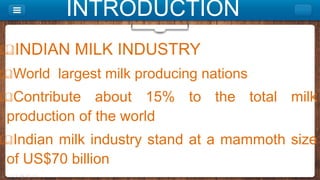 INTRODUCTION
INDIAN MILK INDUSTRY
World largest milk producing nations
Contribute about 15% to the total milk
production of the world
Indian milk industry stand at a mammoth size
of US$70 billion
 