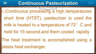 Continuous Pasteurization
Continuous processing a high temperatures
short time (HTST), pasteurizer is used the
milk is heated to a temperature of 72°C and
held for 15 second.and them cooled rapidly
The heat treatment is accomplished using a
plates heat exchanger.
 