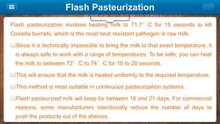 Flash Pasteurization
Flash pasteurization involves heating milk to 71.7°C for 15 seconds to kill
Coxiella burnetii, which is the most heat resistant pathogen in raw milk.
Since it is technically impossible to bring the milk to that exact temperature, it
is always safe to work with a range of temperatures. To be safe, you can heat
the milk to between 72°C to 74°C for 15 to 20 seconds.
This will ensure that the milk is heated uniformly to the required temperature.
This method is most suitable in continuous pasteurization systems.
Flash pasteurized milk will keep for between 16 and 21 days. For commercial
reasons, some manufacturers intentionally reduce the number of days to
push the products out of the shelves.
 