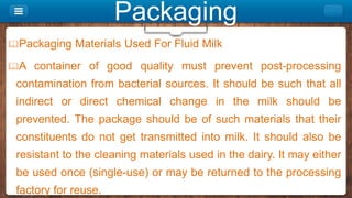 Packaging
Packaging Materials Used For Fluid Milk
A container of good quality must prevent post-processing
contamination from bacterial sources. It should be such that all
indirect or direct chemical change in the milk should be
prevented. The package should be of such materials that their
constituents do not get transmitted into milk. It should also be
resistant to the cleaning materials used in the dairy. It may either
be used once (single-use) or may be returned to the processing
factory for reuse.
 