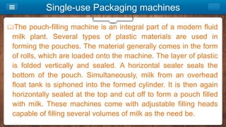 Single-use Packaging machines
The pouch-filling machine is an integral part of a modern fluid
milk plant. Several types of plastic materials are used in
forming the pouches. The material generally comes in the form
of rolls, which are loaded onto the machine. The layer of plastic
is folded vertically and sealed. A horizontal sealer seals the
bottom of the pouch. Simultaneously, milk from an overhead
float tank is siphoned into the formed cylinder. It is then again
horizontally sealed at the top and cut off to form a pouch filled
with milk. These machines come with adjustable filling heads
capable of filling several volumes of milk as the need be.
 