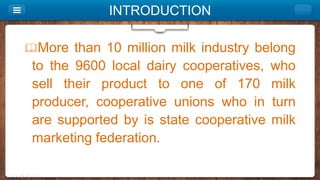 INTRODUCTION
More than 10 million milk industry belong
to the 9600 local dairy cooperatives, who
sell their product to one of 170 milk
producer, cooperative unions who in turn
are supported by is state cooperative milk
marketing federation.
 