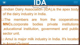 Indian Dairy Association (IDA),is the apex body
of the dairy industry in India.
The members are from the cooperatives
MNCs,corporate bodies private institutions
,educational institution, government and public
sector unit.
 Amul is major milk industry in India. It's located
in Anand,Gujarat .
IDA
 