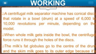 WORKING
A centrifugal milk separator machine has conical discs
that rotate in a bowl (drum) at a speed of 6,000 to
10,000 revolutions per minute, depending on the
model.
When whole milk gets inside the bowl, the centrifugal
force runs it through the holes of the discs.
The milk’s fat globules go to the centre of the drum
and the skim milk goes to its outer edge because it’s
 