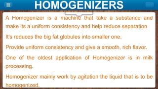 HOMOGENIZERS
A Homogenizer is a machine that take a substance and
make its a uniform consistency and help reduce separation
It's reduces the big fat globules into smaller one.
Provide uniform consistency and give a smooth, rich flavor.
One of the oldest application of Homogenizer is in milk
processing.
Homogenizer mainly work by agitation the liquid that is to be
homogenized.
 