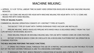 MACHINE MILKING:
 APPROX. 55 % OF TOTAL LABOUR TIME IN DAIRY HERD OPERATION INVOLVED IN MILKING MACHINE MILKING
REDUCED.
 NEARLY 160 COWS ARE MILKED PER HOUR WITH MACHINE MILKING PER HOUR WITH 10 TO 12 COWS ARE
MILKED PER WITH HAND MILKING.
TYPES OF MILKING PLANTS:
COMMERCIAL MILKING OPERATION CONSISTS OF 4 DISTINCT TYPES OF PLANTS:
1. THE BUCKET TYPE OF PLANT WITH TAPPED OVERHEAD FIXED VACUUM LINE INSTALLED.
2. PIPELINE MILKING, WHICH INVOLVES PIPELINE INTO WHICH MILK IS DELIVERED DIRECT FROM THE TEAT
CUPS WITHOUT INTERVENING BUCKETS.
3. FIXED MILKING PARLOR OR MOVABLE MILKING BAIL FOR USE WITH YARDED COWS OR COWS PASTURE.
4. ROTARY SYSTEM IN WHICH COWS OR CIRCULATE ON A REVOLVING PLATFORM PAST AN OPERATOR IN
STANDING POSITION.
THE MILK MACHINE PERFORMS TWO BASIC FUNCTIONS.
1. IT OPENS THE STREAK CANAL THROUGH THE USE OF A PARTIAL VACUUM AND ALLOW THE MILK TO FLOW
OUT OF THE TEAT CISTERN THROUGH A LINE TO A RECEIVING CONTAINER.
2. IT MASSAGES THE TEAT, WHICH PREVENTS CONGESTION OF BLOOD AND LYMPH IN THE TEAT.
 