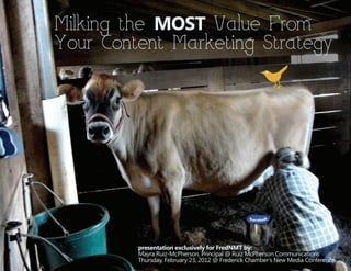 Milking the MOST Value From
Your Content Marketing Strategy




         presentation exclusively for FredNMT by:
         Mayra Ruiz-McPherson, Principal @ Ruiz McPherson Communications
         Thursday, February 23, 2012 @ Frederick Chamber’s New Media Conference
 