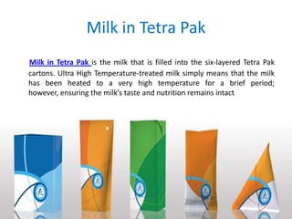 Milk in Tetra Pak
Milk in Tetra Pak is the milk that is filled into the six-layered Tetra Pak
cartons. Ultra High Temperature-treated milk simply means that the milk
has been heated to a very high temperature for a brief period;
however, ensuring the milk’s taste and nutrition remains intact

 