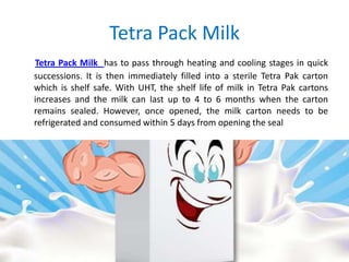 Tetra Pack Milk
Tetra Pack Milk has to pass through heating and cooling stages in quick
successions. It is then immediately filled into a sterile Tetra Pak carton
which is shelf safe. With UHT, the shelf life of milk in Tetra Pak cartons
increases and the milk can last up to 4 to 6 months when the carton
remains sealed. However, once opened, the milk carton needs to be
refrigerated and consumed within 5 days from opening the seal

 